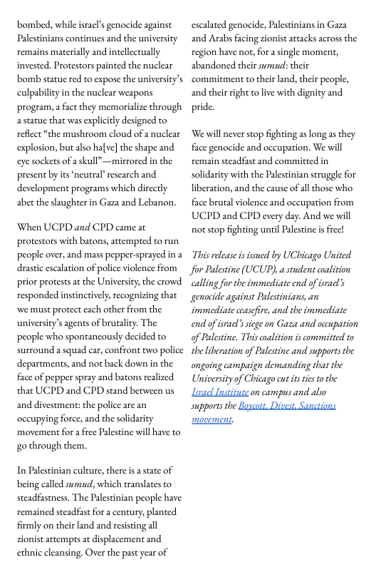 ‘bombed, while isracl’s genocide against Palestinians continues and the university remains materially and intellectually invested. Protestors painted the nuclear bomb statue red to expose the university’s culpability in the nuclear weapons program, a fact they memorialize through astatue that was explicitly designed to reflect “the mushroom cloud of a nuclear explosion, but also halve] the shape and eye sockets of a skull”—mirrored in the present by its neutral’ research and development programs which directly abet the slaugher in Gaza and Lebanon.  When UCPD and CPD came at protestors with batons, attempted to run people over, and mass pepper-sprayed in 2 drastic escalation of police violence from prior protests at the University, the crowd responded instinctively; recognizing that we must protect each other from the university’s agents of brugality. The people who spontancously decided to surround a squad car, confront two police departments, and not back down in the face of pepper spray and batons realized that UCPD and CPD stand between us and divestment: the police are an occupying force, and the solidarity movement for a fiee Palestine will have to go through them.  In Palestinian culture, there s  state of being called sumiad, which translates to steadfastness. The Palestinian people have remained steadfast for a century, planted firmly on their land and resisting all zionist attemprs at displacement and ethnic cleansing. Over the past year of  escalated genocide, Palestinians in Gaza and Arabs facing zionist attacks across the region have nor, for a single moment, abandoned their sumud: their commitment to their land, their people, and their right to live with dignity and pride.  ‘We will never stop fighting as long as they face genocide and occupation. We will remain steadfast and committed in solidarity with the Palestinian struggle for liberation, and the cause of allthose who face brutal violence and occupation from UCPD and CPD every day. And we will not stop fighting until Palestine is free!  This release i ssued by UChicago United. for Palestine (UCUP), a student coalition calling for the immediate end of isracl’s genocide against Palestinians, an immediate ccasefire, and the immediate end of isacl’s sicge on Gaza and occupation of Palestine. This alition is committed to the liberation of Palestine and supports the ongoing campaign demanding that the University of Chicago cut itstes o the Lzel Institute on campus and also supports the Buscott, Discst, Sanctions  movement. 
